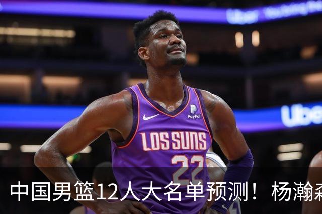 中国男篮12人大名单预测！杨瀚森领衔，王俊杰压阵，曾凡博恐遭淘汰，庞老六奇兵！